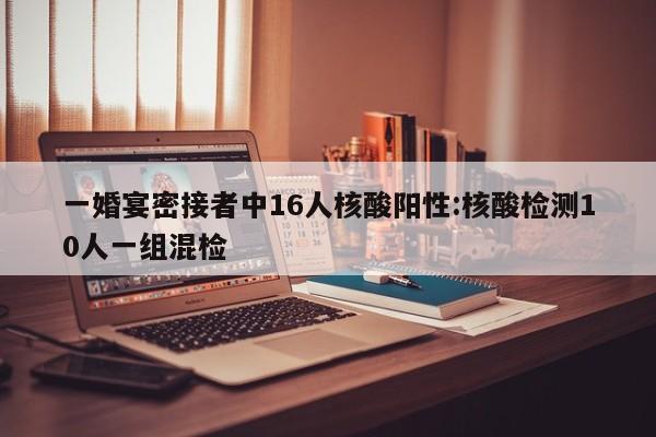 一婚宴密接者中16人核酸阳性:核酸检测10人一组混检