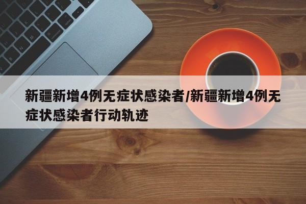 新疆新增4例无症状感染者/新疆新增4例无症状感染者行动轨迹