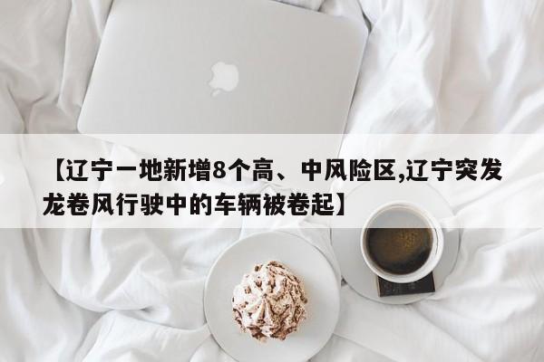 【辽宁一地新增8个高、中风险区,辽宁突发龙卷风行驶中的车辆被卷起】