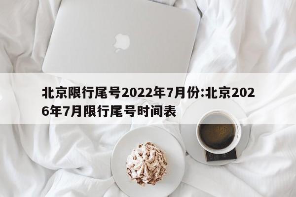 北京限行尾号2022年7月份:北京2026年7月限行尾号时间表