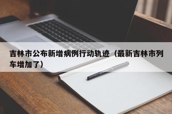 吉林市公布新增病例行动轨迹（最新吉林市列车增加了）