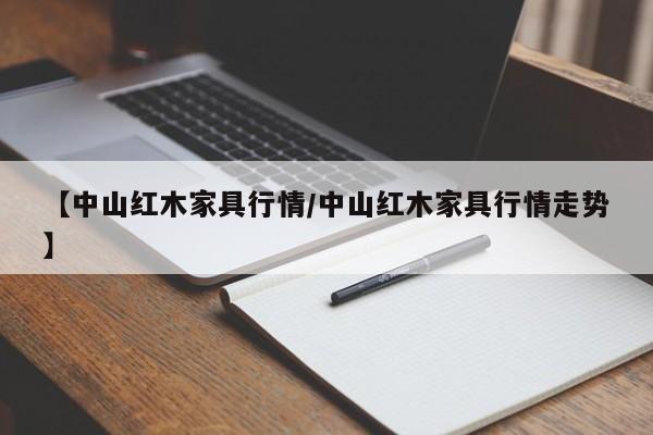【中山红木家具行情/中山红木家具行情走势】