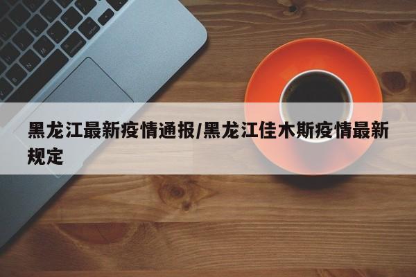 黑龙江最新疫情通报/黑龙江佳木斯疫情最新规定