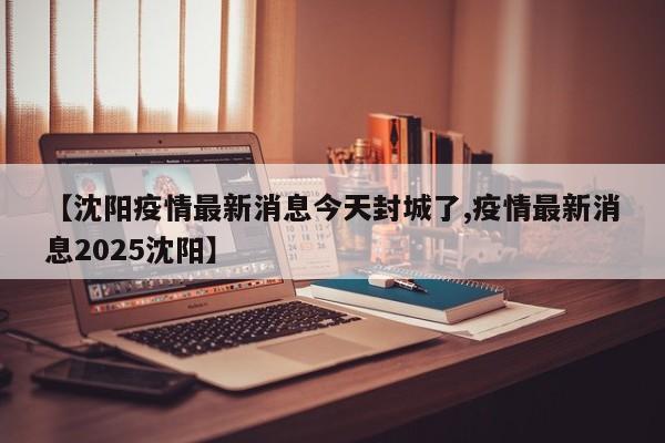 【沈阳疫情最新消息今天封城了,疫情最新消息2025沈阳】