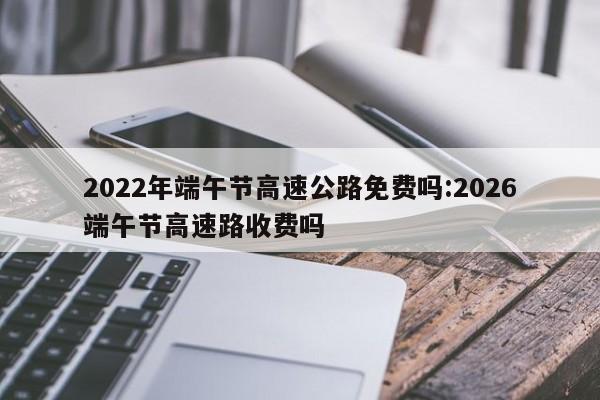 2022年端午节高速公路免费吗:2026端午节高速路收费吗