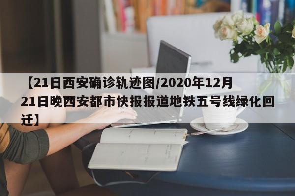 【21日西安确诊轨迹图/2020年12月21日晚西安都市快报报道地铁五号线绿化回迁】