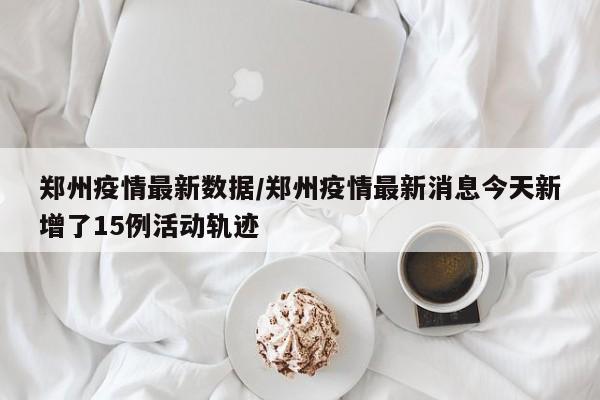 郑州疫情最新数据/郑州疫情最新消息今天新增了15例活动轨迹