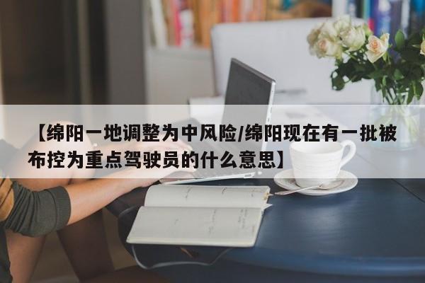 【绵阳一地调整为中风险/绵阳现在有一批被布控为重点驾驶员的什么意思】