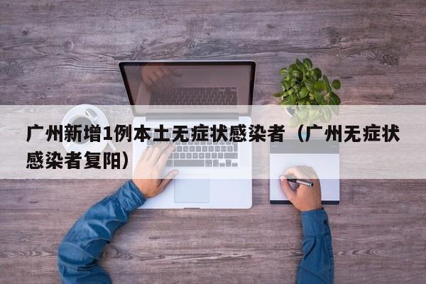 广州新增1例本土无症状感染者(广州无症状感染者复阳)