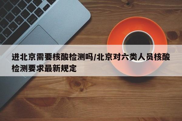 进北京需要核酸检测吗/北京对六类人员核酸检测要求最新规定