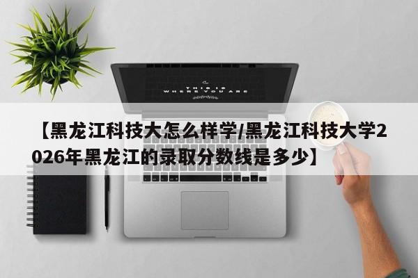 【黑龙江科技大怎么样学/黑龙江科技大学2026年黑龙江的录取分数线是多少】