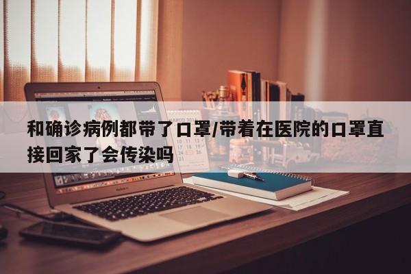 和确诊病例都带了口罩/带着在医院的口罩直接回家了会传染吗