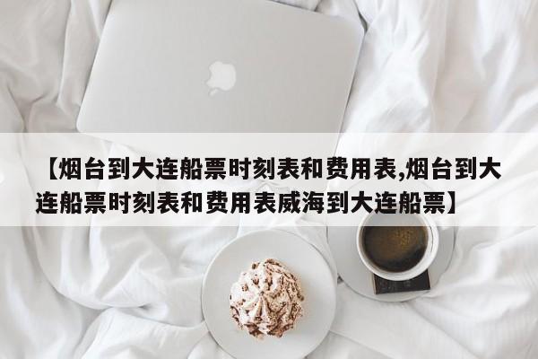 【烟台到大连船票时刻表和费用表,烟台到大连船票时刻表和费用表威海到大连船票】