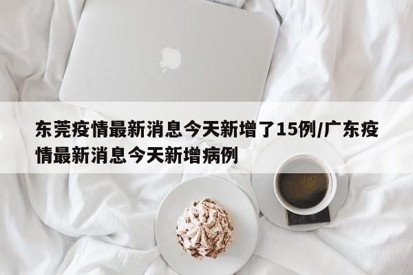 东莞疫情最新消息今天新增了15例/广东疫情最新消息今天新增病例