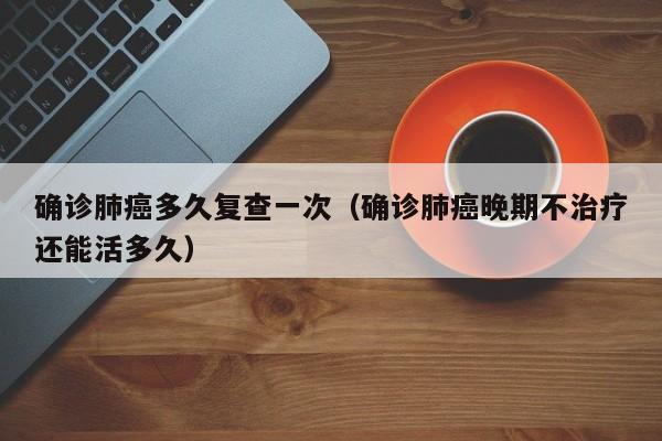 确诊肺癌多久复查一次（确诊肺癌晚期不治疗还能活多久）