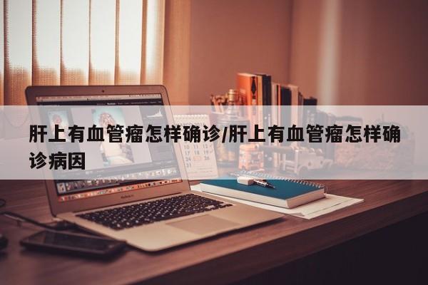 肝上有血管瘤怎样确诊/肝上有血管瘤怎样确诊病因
