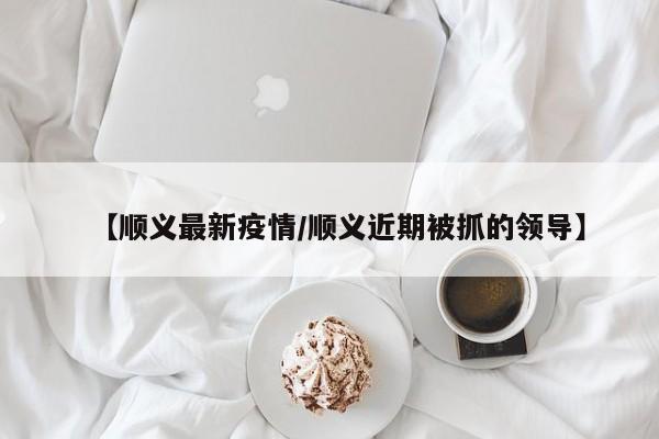 【顺义最新疫情/顺义近期被抓的领导】