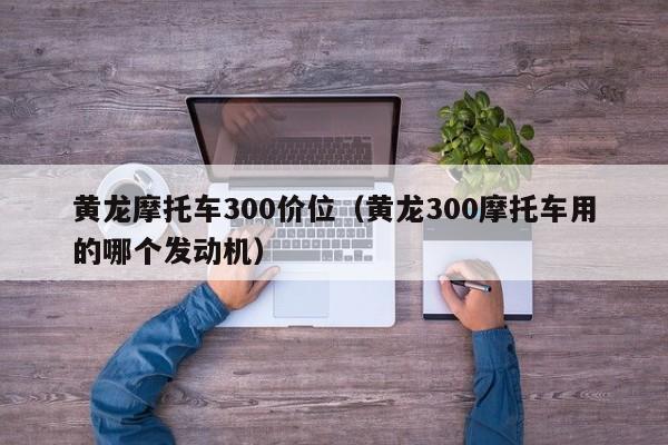 黄龙摩托车300价位(黄龙300摩托车用的哪个发动机)