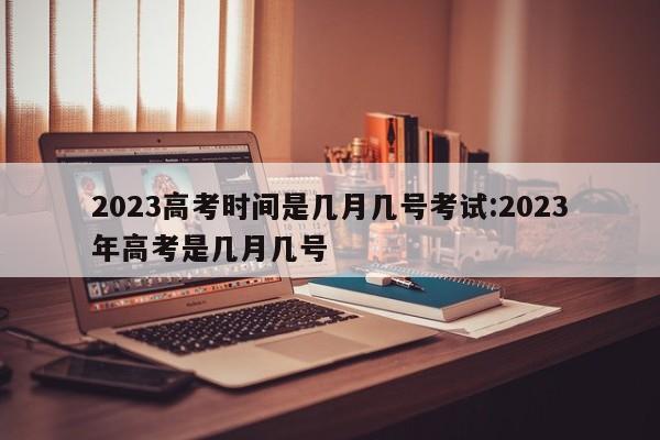 2023高考时间是几月几号考试:2023年高考是几月几号