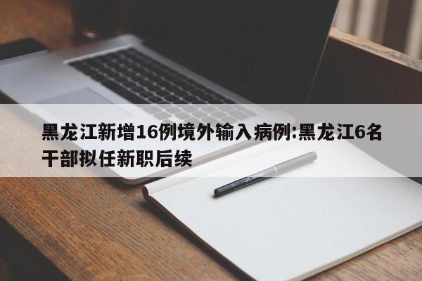 黑龙江新增16例境外输入病例:黑龙江6名干部拟任新职后续