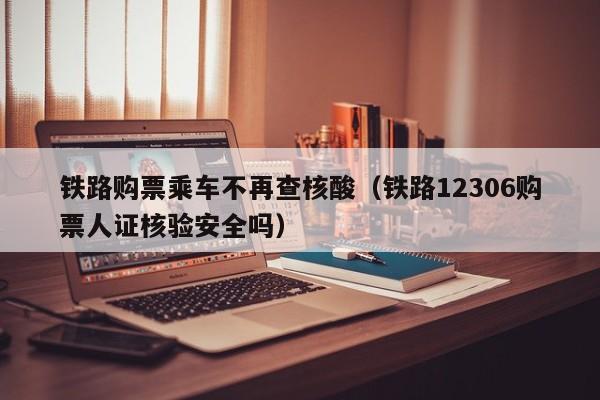 铁路购票乘车不再查核酸（铁路12306购票人证核验安全吗）